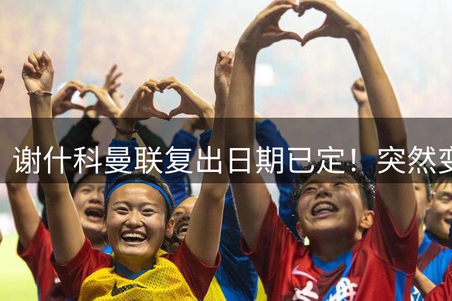 谢什科曼联复出日期已定！突然变壮原因揭晓，跟队合练后将恢复正常