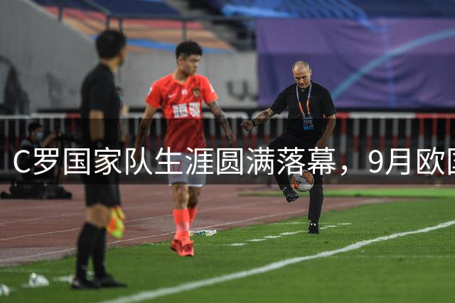 C罗国家队生涯圆满落幕，9月欧国联成最终告别之战
